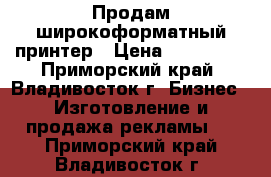 Продам широкоформатный принтер › Цена ­ 270 000 - Приморский край, Владивосток г. Бизнес » Изготовление и продажа рекламы   . Приморский край,Владивосток г.